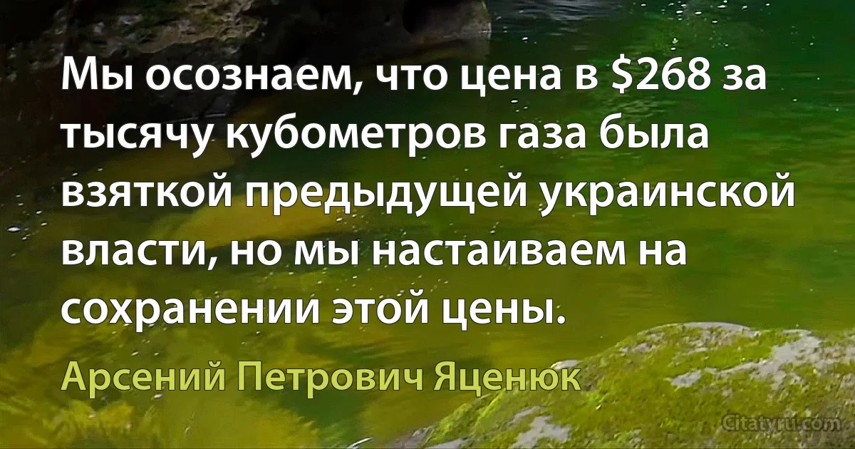 Мы осознаем, что цена в $268 за тысячу кубометров газа была взяткой предыдущей украинской власти, но мы настаиваем на сохранении этой цены. (Арсений Петрович Яценюк)