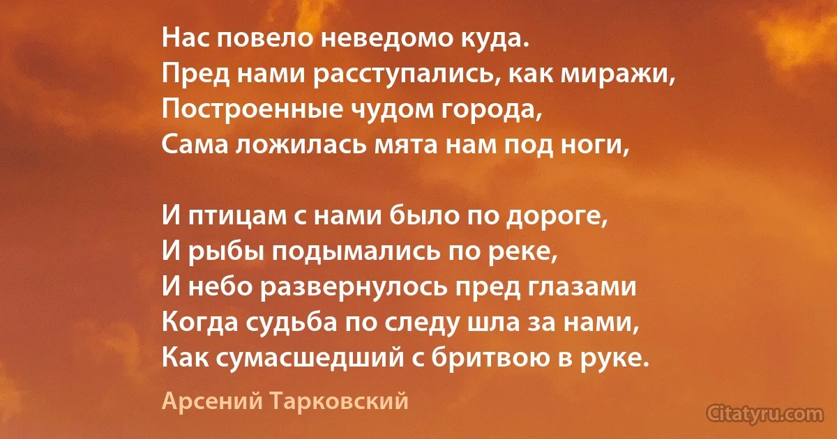 Нас повело неведомо куда.
Пред нами расступались, как миражи,
Построенные чудом города,
Сама ложилась мята нам под ноги,

И птицам с нами было по дороге,
И рыбы подымались по реке,
И небо развернулось пред глазами 
Когда судьба по следу шла за нами,
Как сумасшедший с бритвою в руке. (Арсений Тарковский)