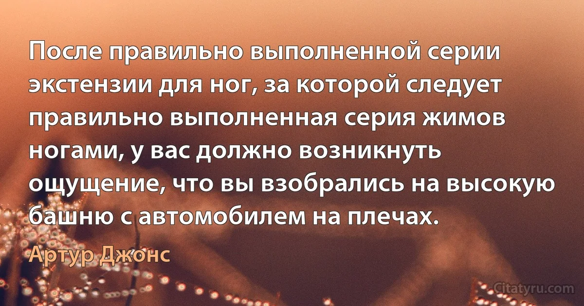 После правильно выполненной серии экстензии для ног, за которой следует правильно выполненная серия жимов ногами, у вас должно возникнуть ощущение, что вы взобрались на высокую башню с автомобилем на плечах. (Артур Джонс)