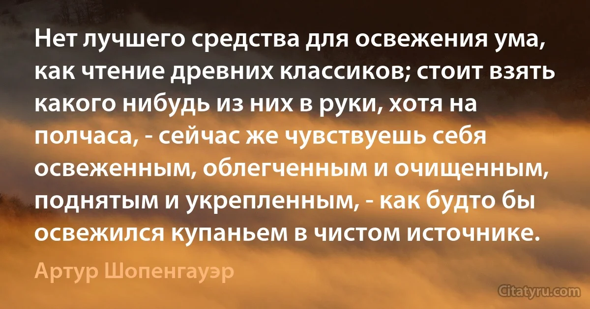 Нет лучшего средства для освежения ума, как чтение древних классиков; стоит взять какого нибудь из них в руки, хотя на полчаса, - сейчас же чувствуешь себя освеженным, облегченным и очищенным, поднятым и укрепленным, - как будто бы освежился купаньем в чистом источнике. (Артур Шопенгауэр)