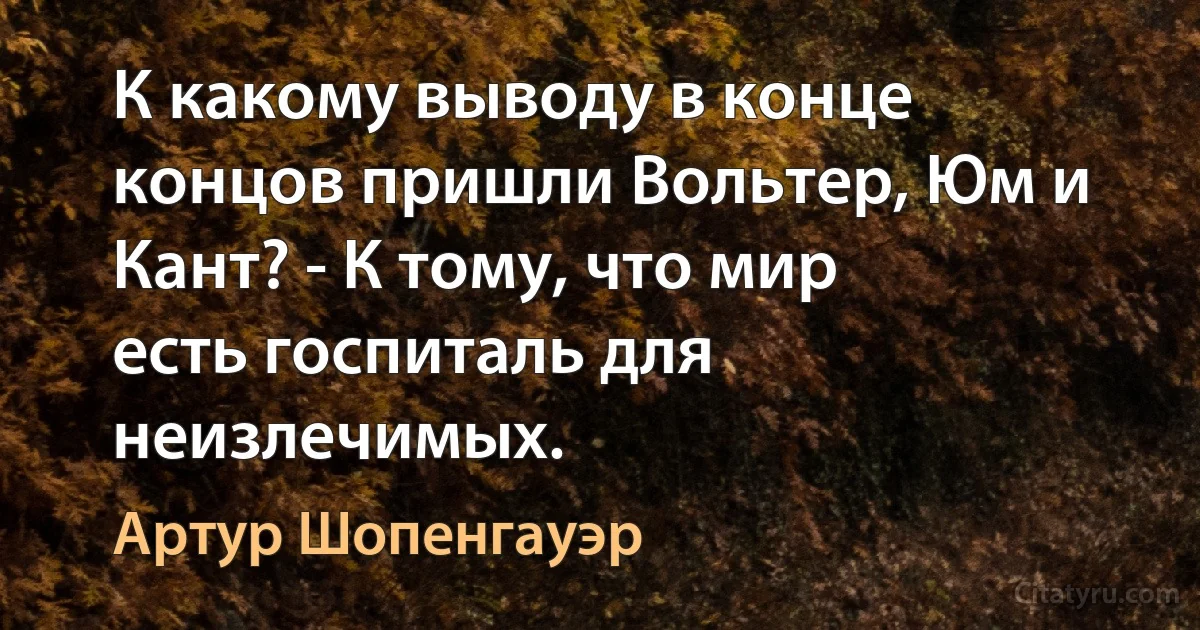 К какому выводу в конце концов пришли Вольтер, Юм и Кант? - К тому, что мир
есть госпиталь для неизлечимых. (Артур Шопенгауэр)