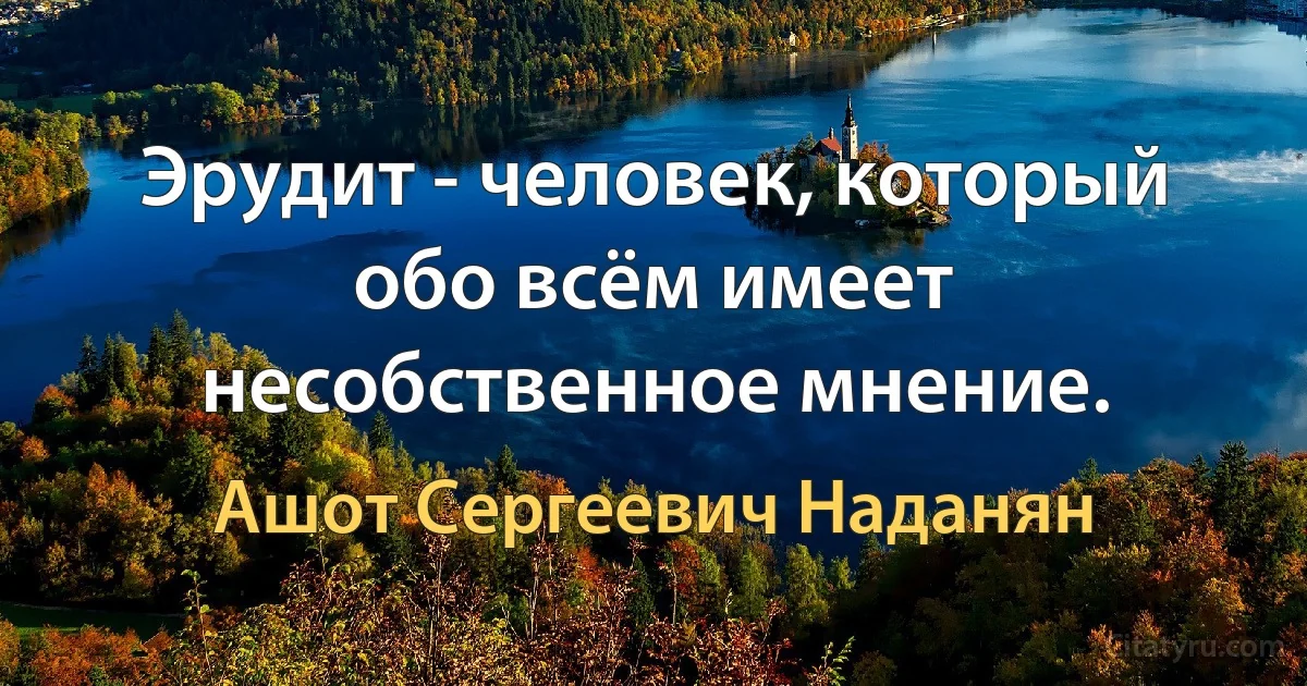 Эрудит - человек, который обо всём имеет несобственное мнение. (Ашот Сергеевич Наданян)