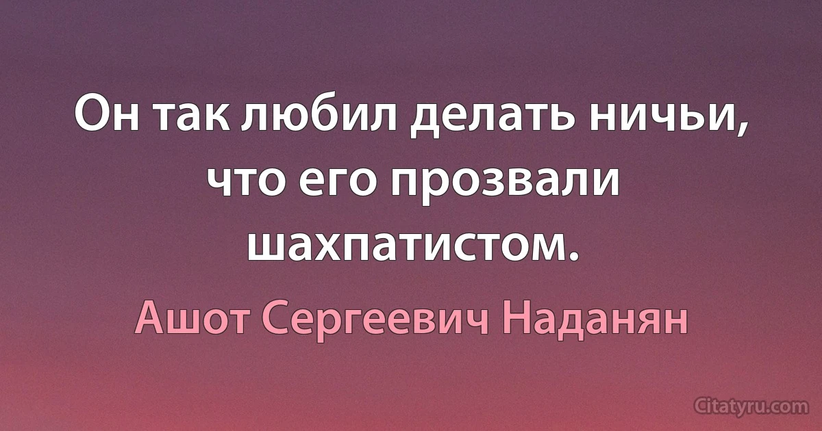 Он так любил делать ничьи, что его прозвали шахпатистом. (Ашот Сергеевич Наданян)