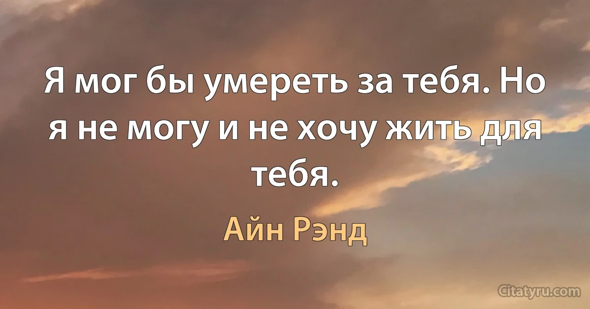 Я мог бы умереть за тебя. Но я не могу и не хочу жить для тебя. (Айн Рэнд)