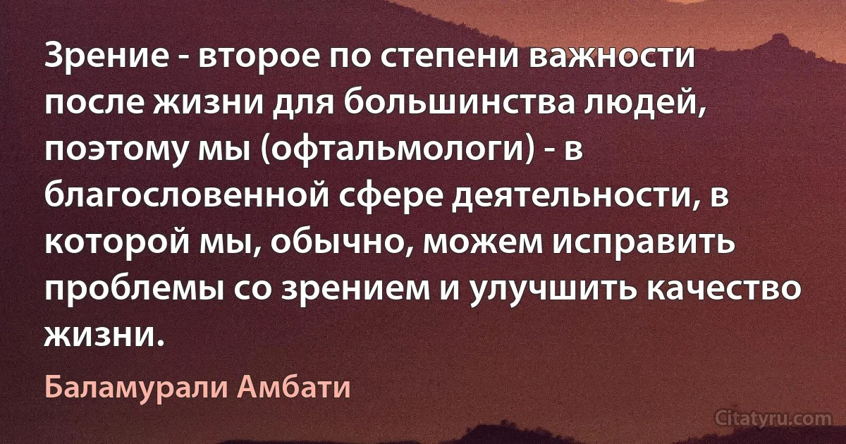 Зрение - второе по степени важности после жизни для большинства людей, поэтому мы (офтальмологи) - в благословенной сфере деятельности, в которой мы, обычно, можем исправить проблемы со зрением и улучшить качество жизни. (Баламурали Амбати)