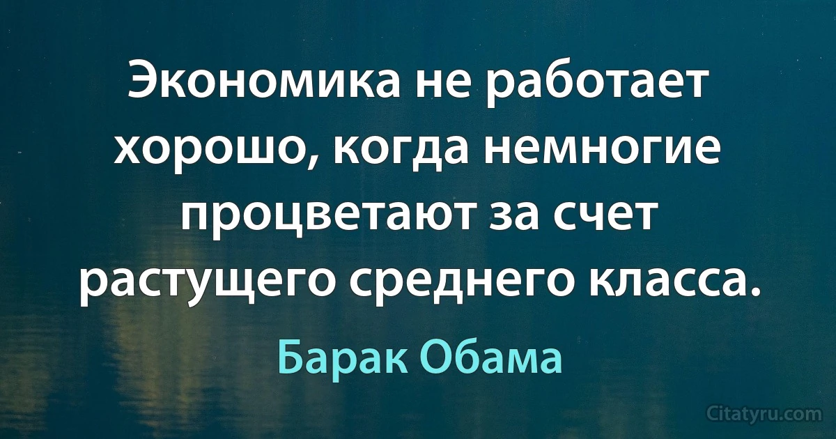 Экономика не работает хорошо, когда немногие процветают за счет растущего среднего класса. (Барак Обама)