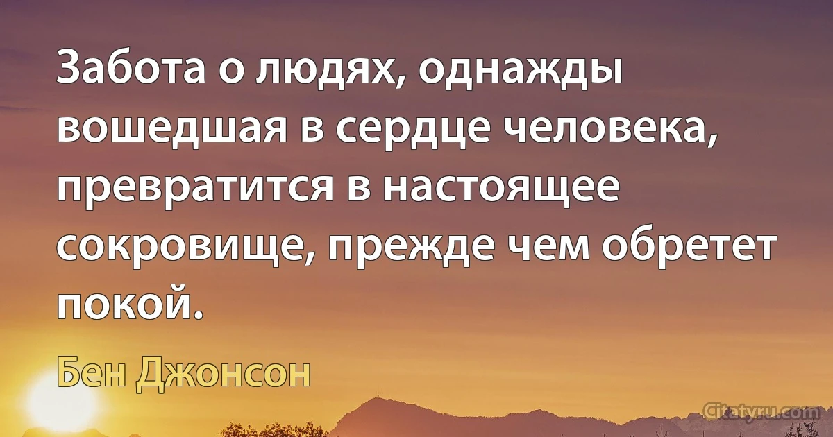 Забота о людях, однажды вошедшая в сердце человека, превратится в настоящее сокровище, прежде чем обретет покой. (Бен Джонсон)