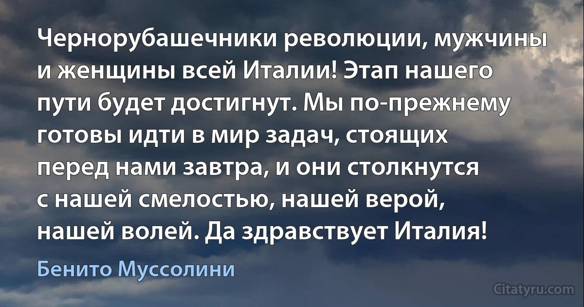 Чернорубашечники революции, мужчины и женщины всей Италии! Этап нашего пути будет достигнут. Мы по-прежнему готовы идти в мир задач, стоящих перед нами завтра, и они столкнутся с нашей смелостью, нашей верой, нашей волей. Да здравствует Италия! (Бенито Муссолини)