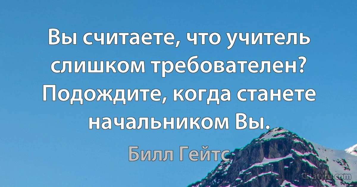 Вы считаете, что учитель слишком требователен? Подождите, когда станете начальником Вы. (Билл Гейтс)