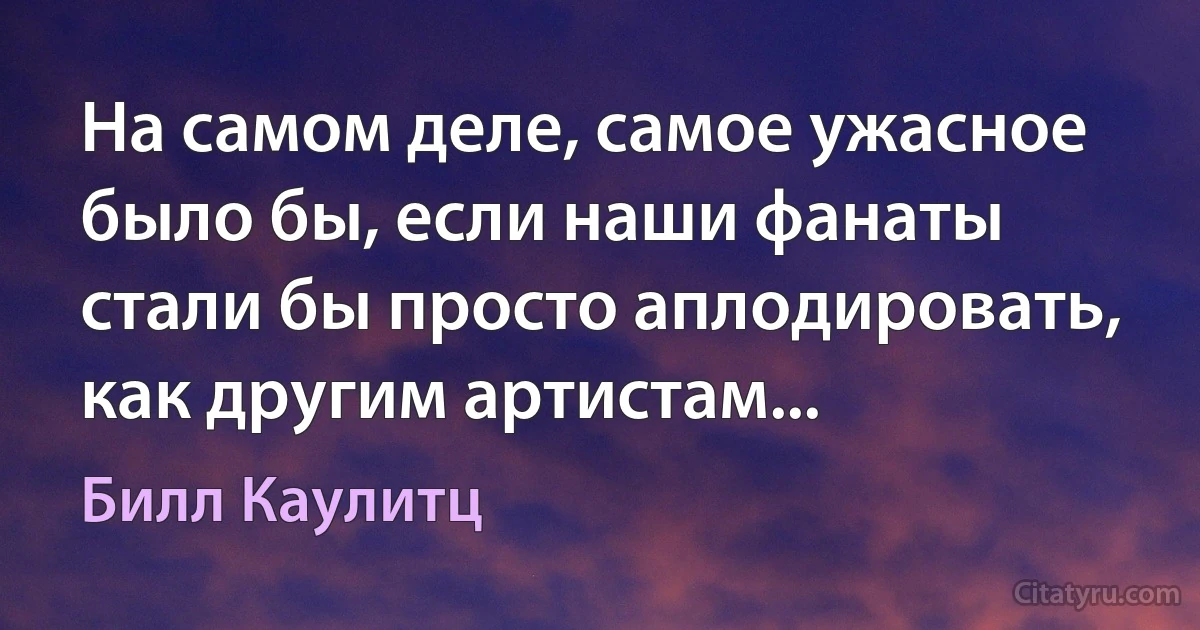 На самом деле, самое ужасное было бы, если наши фанаты стали бы просто аплодировать, как другим артистам... (Билл Каулитц)