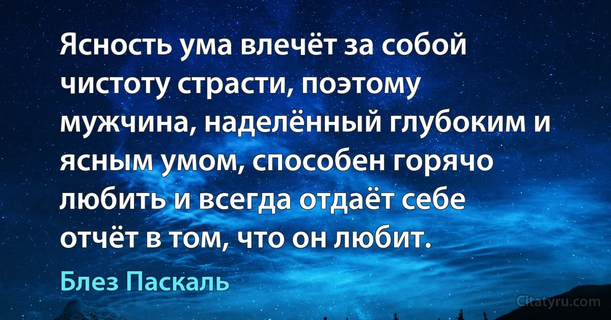 Ясность ума влечёт за собой чистоту страсти, поэтому мужчина, наделённый глубоким и ясным умом, способен горячо любить и всегда отдаёт себе отчёт в том, что он любит. (Блез Паскаль)