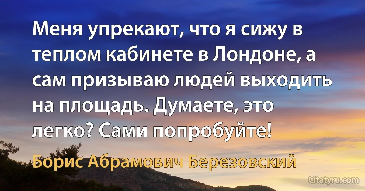 Меня упрекают, что я сижу в теплом кабинете в Лондоне, а сам призываю людей выходить на площадь. Думаете, это легко? Сами попробуйте! (Борис Абрамович Березовский)