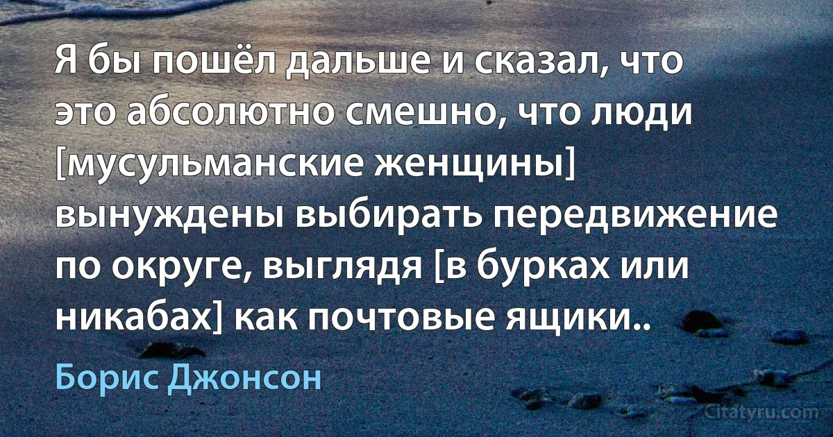 Я бы пошёл дальше и сказал, что это абсолютно смешно, что люди [мусульманские женщины] вынуждены выбирать передвижение по округе, выглядя [в бурках или никабах] как почтовые ящики.. (Борис Джонсон)