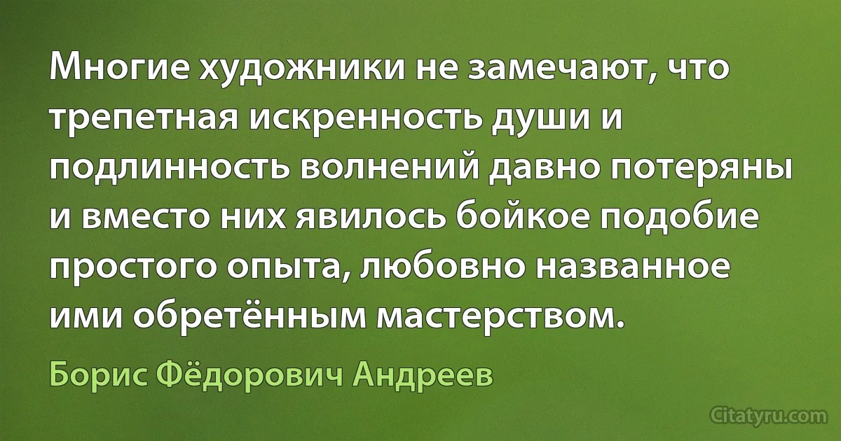 Многие художники не замечают, что трепетная искренность души и подлинность волнений давно потеряны и вместо них явилось бойкое подобие простого опыта, любовно названное ими обретённым мастерством. (Борис Фёдорович Андреев)