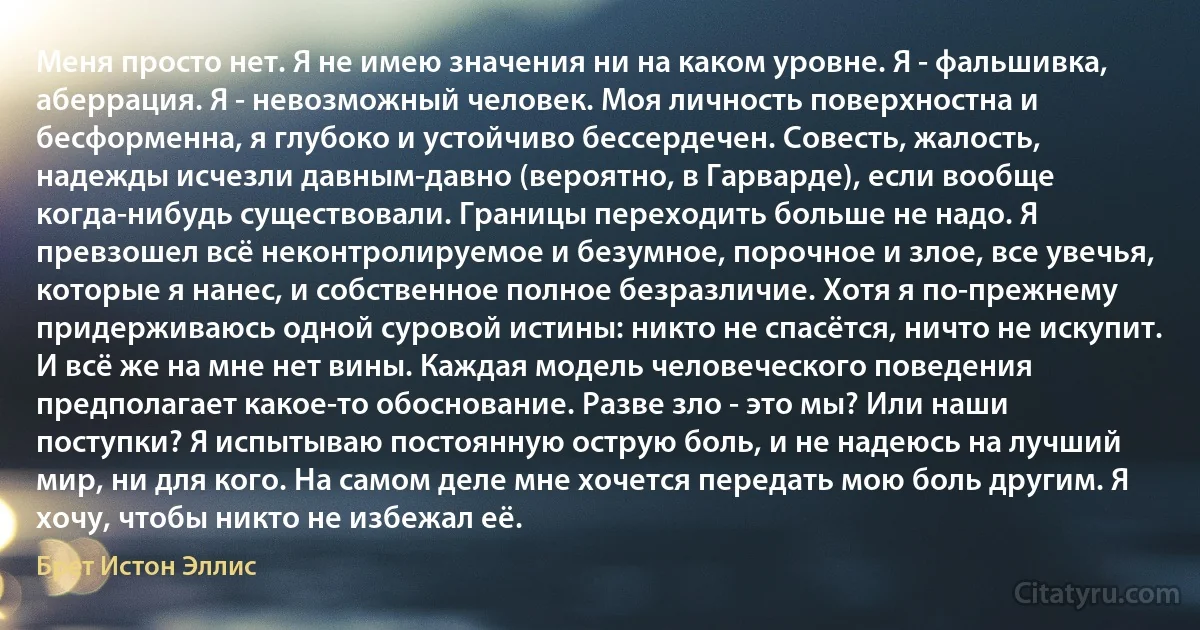 Меня просто нет. Я не имею значения ни на каком уровне. Я - фальшивка, аберрация. Я - невозможный человек. Моя личность поверхностна и бесформенна, я глубоко и устойчиво бессердечен. Совесть, жалость, надежды исчезли давным-давно (вероятно, в Гарварде), если вообще когда-нибудь существовали. Границы переходить больше не надо. Я превзошел всё неконтролируемое и безумное, порочное и злое, все увечья, которые я нанес, и собственное полное безразличие. Хотя я по-прежнему придерживаюсь одной суровой истины: никто не спасётся, ничто не искупит. И всё же на мне нет вины. Каждая модель человеческого поведения предполагает какое-то обоснование. Разве зло - это мы? Или наши поступки? Я испытываю постоянную острую боль, и не надеюсь на лучший мир, ни для кого. На самом деле мне хочется передать мою боль другим. Я хочу, чтобы никто не избежал её. (Брет Истон Эллис)