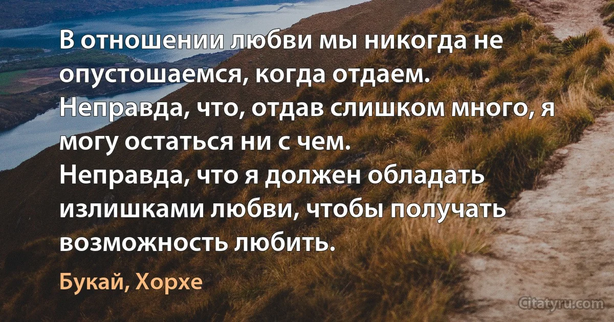 В отношении любви мы никогда не опустошаемся, когда отдаем.
Неправда, что, отдав слишком много, я могу остаться ни с чем.
Неправда, что я должен обладать излишками любви, чтобы получать возможность любить. (Букай, Хорхе)