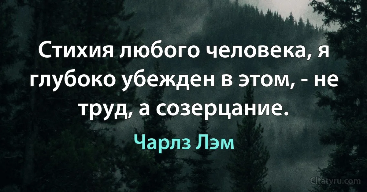 Стихия любого человека, я глубоко убежден в этом, - не труд, а созерцание. (Чарлз Лэм)