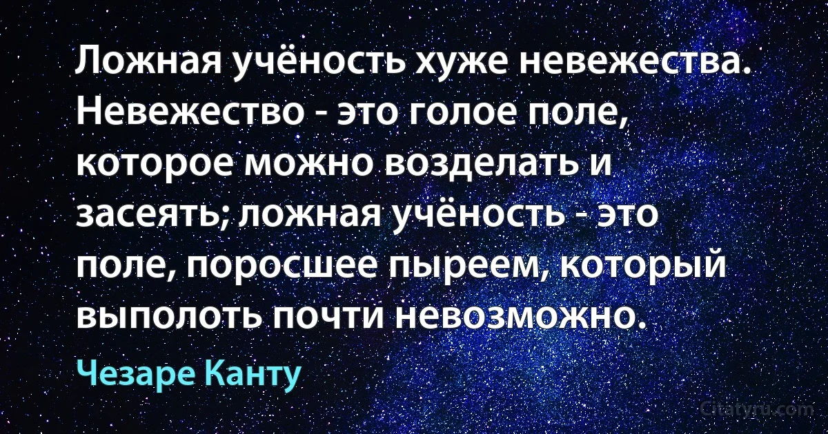 Ложная учёность хуже невежества. Невежество - это голое поле, которое можно возделать и засеять; ложная учёность - это поле, поросшее пыреем, который выполоть почти невозможно. (Чезаре Канту)