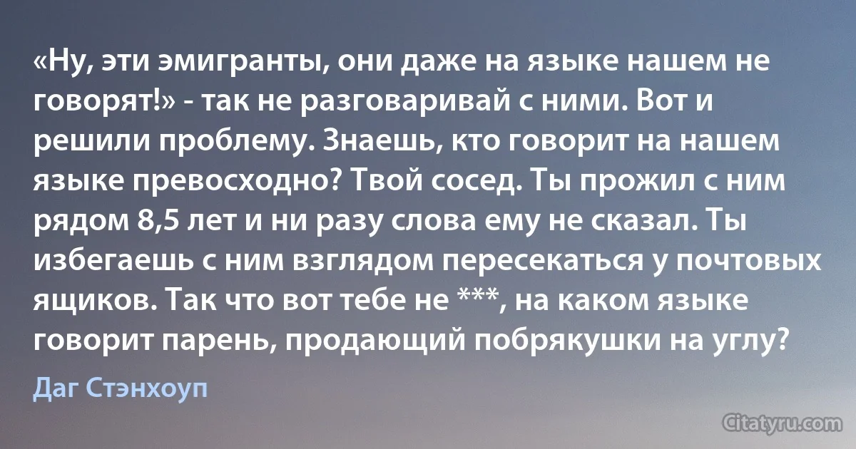 «Ну, эти эмигранты, они даже на языке нашем не говорят!» - так не разговаривай с ними. Вот и решили проблему. Знаешь, кто говорит на нашем языке превосходно? Твой сосед. Ты прожил с ним рядом 8,5 лет и ни разу слова ему не сказал. Ты избегаешь с ним взглядом пересекаться у почтовых ящиков. Так что вот тебе не ***, на каком языке говорит парень, продающий побрякушки на углу? (Даг Стэнхоуп)