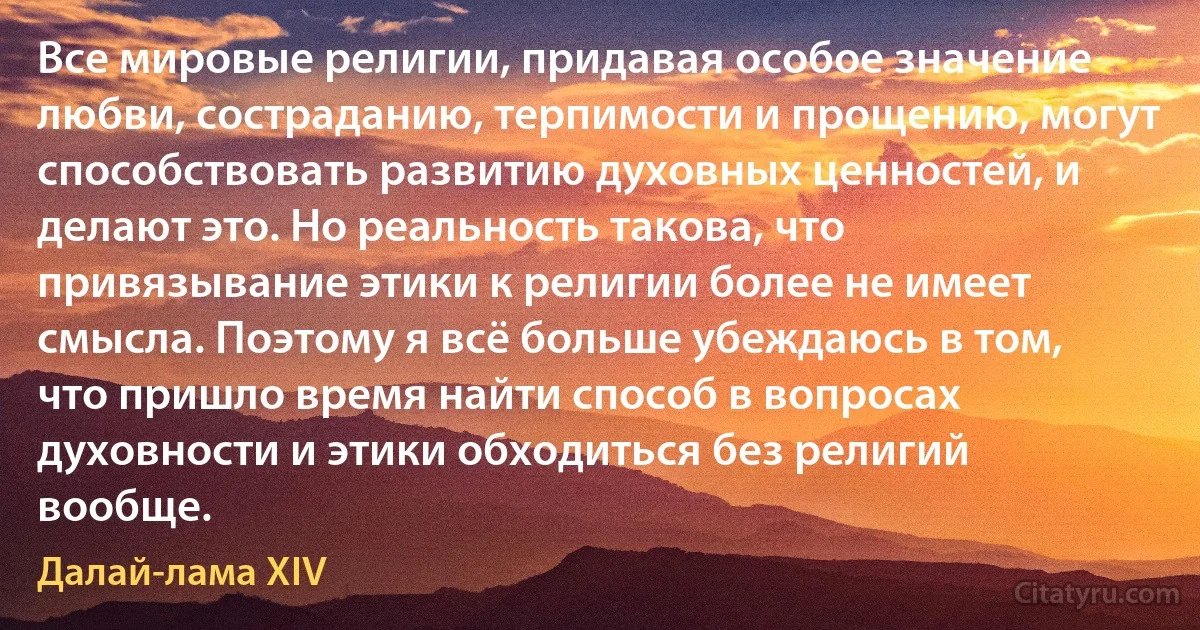 Все мировые религии, придавая особое значение любви, состраданию, терпимости и прощению, могут способствовать развитию духовных ценностей, и делают это. Но реальность такова, что привязывание этики к религии более не имеет смысла. Поэтому я всё больше убеждаюсь в том, что пришло время найти способ в вопросах духовности и этики обходиться без религий вообще. (Далай-лама XIV)