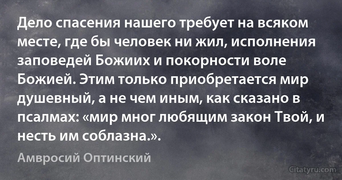 Дело спасения нашего требует на всяком месте, где бы человек ни жил, исполнения заповедей Божиих и покорности воле Божией. Этим только приобретается мир душевный, а не чем иным, как сказано в псалмах: «мир мног любящим закон Твой, и несть им соблазна.». (Амвросий Оптинский)