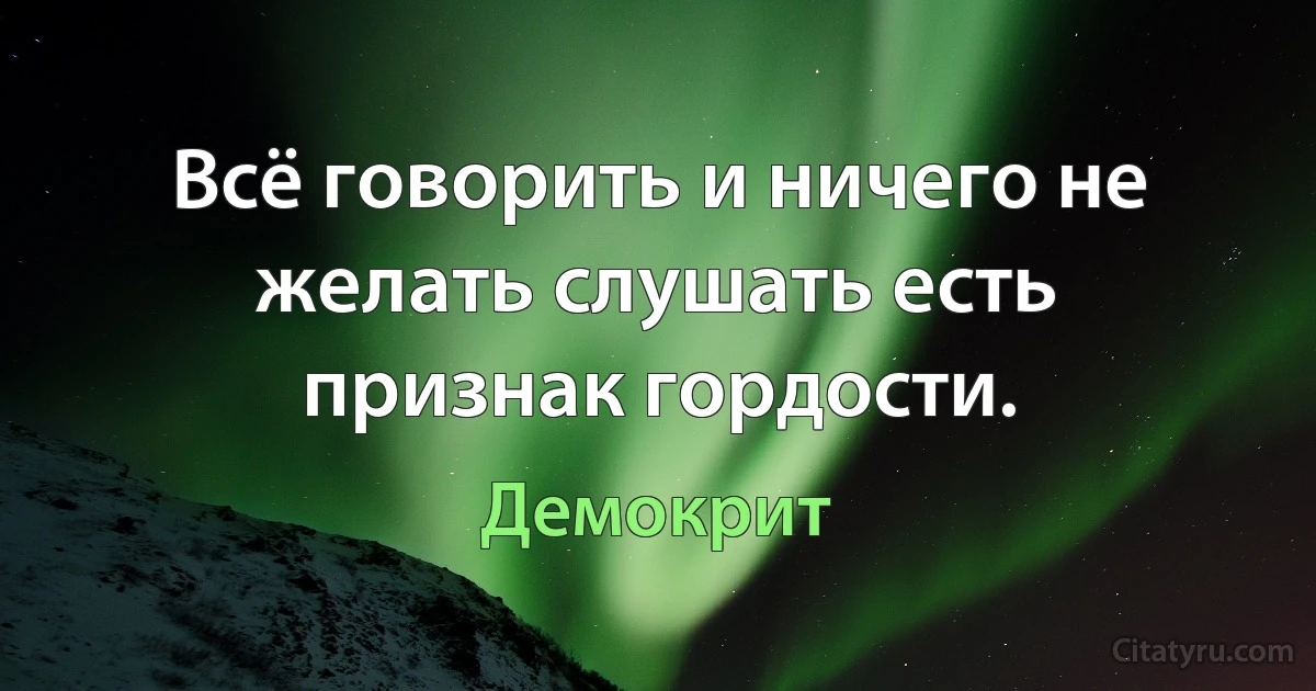 Всё говорить и ничего не желать слушать есть признак гордости. (Демокрит)