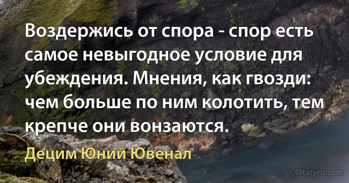 Воздержись от спора - спор есть самое невыгодное условие для убеждения. Мнения, как гвозди: чем больше по ним колотить, тем крепче они вонзаются. (Децим Юний Ювенал)