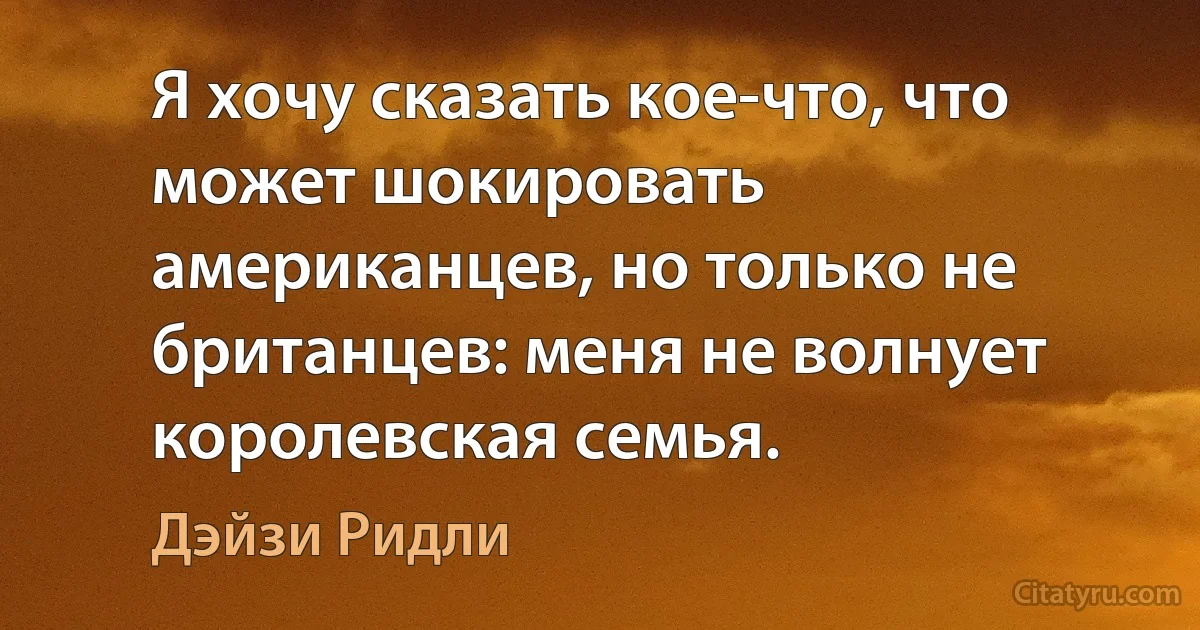 Я хочу сказать кое-что, что может шокировать американцев, но только не британцев: меня не волнует королевская семья. (Дэйзи Ридли)