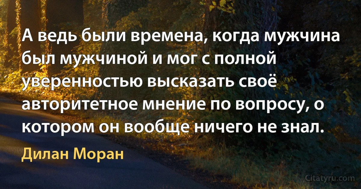 А ведь были времена, когда мужчина был мужчиной и мог с полной уверенностью высказать своё авторитетное мнение по вопросу, о котором он вообще ничего не знал. (Дилан Моран)