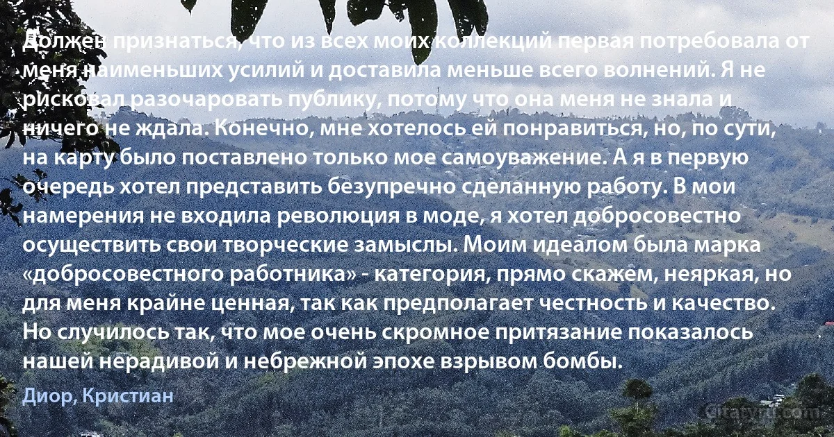 Должен признаться, что из всех моих коллекций первая потребовала от меня наименьших усилий и доставила меньше всего волнений. Я не рисковал разочаровать публику, потому что она меня не знала и ничего не ждала. Конечно, мне хотелось ей понравиться, но, по сути, на карту было поставлено только мое самоуважение. А я в первую очередь хотел представить безупречно сделанную работу. В мои намерения не входила революция в моде, я хотел добросовестно осуществить свои творческие замыслы. Моим идеалом была марка «добросовестного работника» - категория, прямо скажем, неяркая, но для меня крайне ценная, так как предполагает честность и качество. Но случилось так, что мое очень скромное притязание показалось нашей нерадивой и небрежной эпохе взрывом бомбы. (Диор, Кристиан)