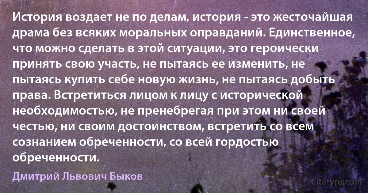 История воздает не по делам, история - это жесточайшая драма без всяких моральных оправданий. Единственное, что можно сделать в этой ситуации, это героически принять свою участь, не пытаясь ее изменить, не пытаясь купить себе новую жизнь, не пытаясь добыть права. Встретиться лицом к лицу с исторической необходимостью, не пренебрегая при этом ни своей честью, ни своим достоинством, встретить со всем сознанием обреченности, со всей гордостью обреченности. (Дмитрий Львович Быков)