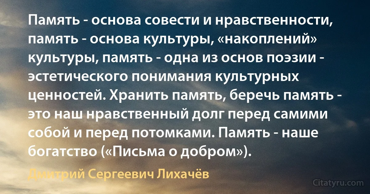 Память - основа совести и нравственности, память - основа культуры, «накоплений» культуры, память - одна из основ поэзии - эстетического понимания культурных ценностей. Хранить память, беречь память - это наш нравственный долг перед самими собой и перед потомками. Память - наше богатство («Письма о добром»). (Дмитрий Сергеевич Лихачёв)