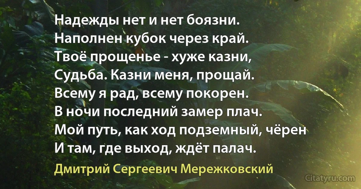 Надежды нет и нет боязни.
Наполнен кубок через край.
Твоё прощенье - хуже казни,
Судьба. Казни меня, прощай.
Всему я рад, всему покорен.
В ночи последний замер плач.
Мой путь, как ход подземный, чёрен
И там, где выход, ждёт палач. (Дмитрий Сергеевич Мережковский)