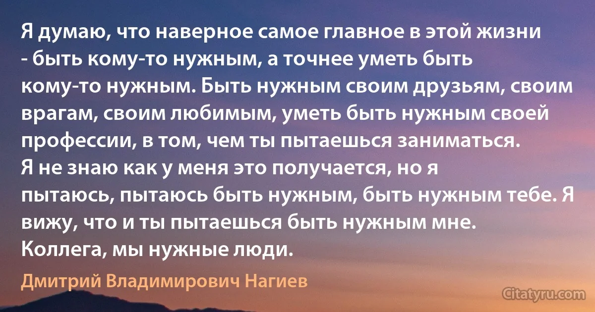 Я думаю, что наверное самое главное в этой жизни - быть кому-то нужным, а точнее уметь быть кому-то нужным. Быть нужным своим друзьям, своим врагам, своим любимым, уметь быть нужным своей профессии, в том, чем ты пытаешься заниматься.
Я не знаю как у меня это получается, но я пытаюсь, пытаюсь быть нужным, быть нужным тебе. Я вижу, что и ты пытаешься быть нужным мне. Коллега, мы нужные люди. (Дмитрий Владимирович Нагиев)