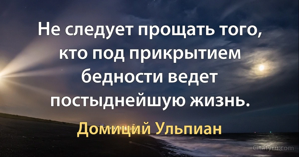 He следует прощать того, кто под прикрытием бедности ведет постыднейшую жизнь. (Домиций Ульпиан)