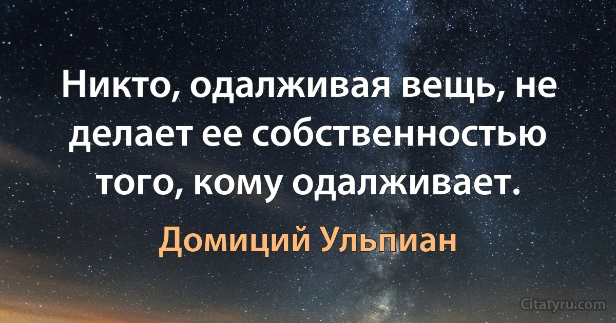 Никто, одалживая вещь, не делает ее собственностью того, кому одалживает. (Домиций Ульпиан)