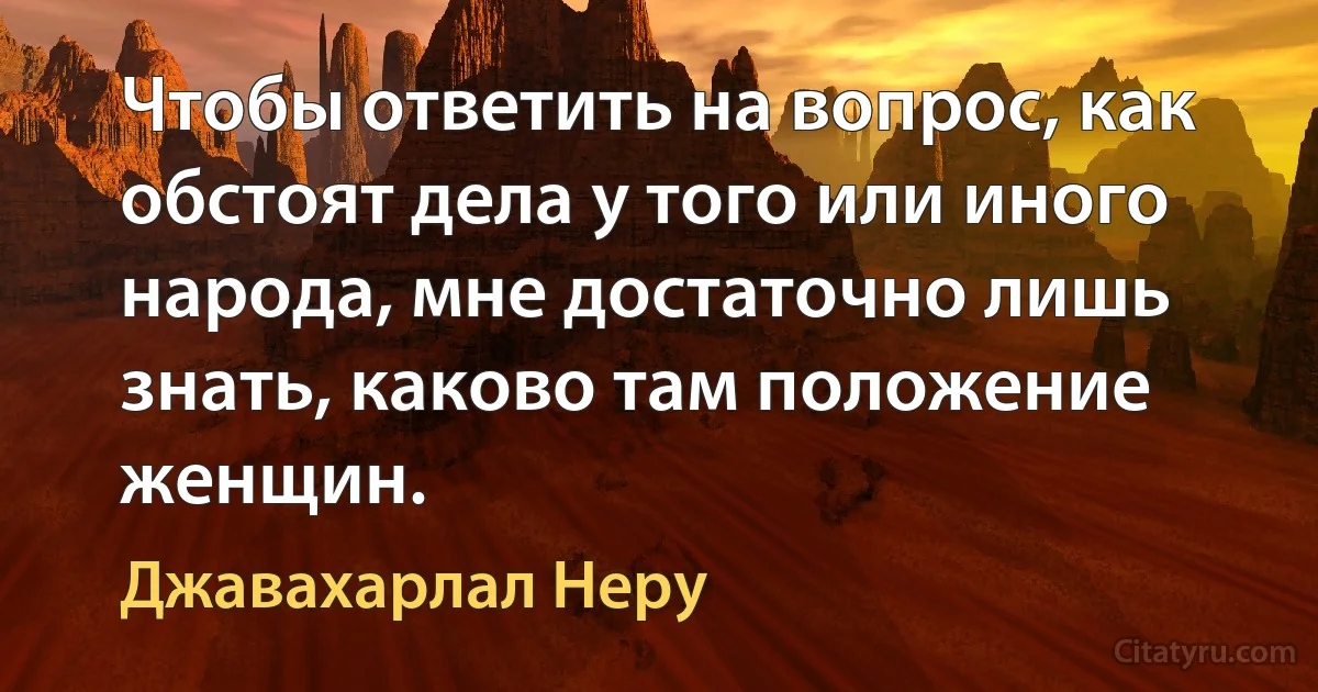 Чтобы ответить на вопрос, как обстоят дела у того или иного народа, мне достаточно лишь знать, каково там положение женщин. (Джавахарлал Неру)