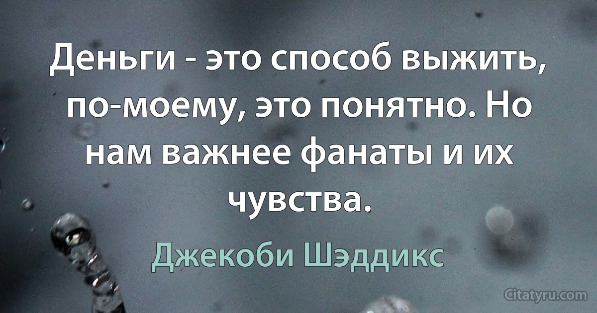 Деньги - это способ выжить, по-моему, это понятно. Но нам важнее фанаты и их чувства. (Джекоби Шэддикс)