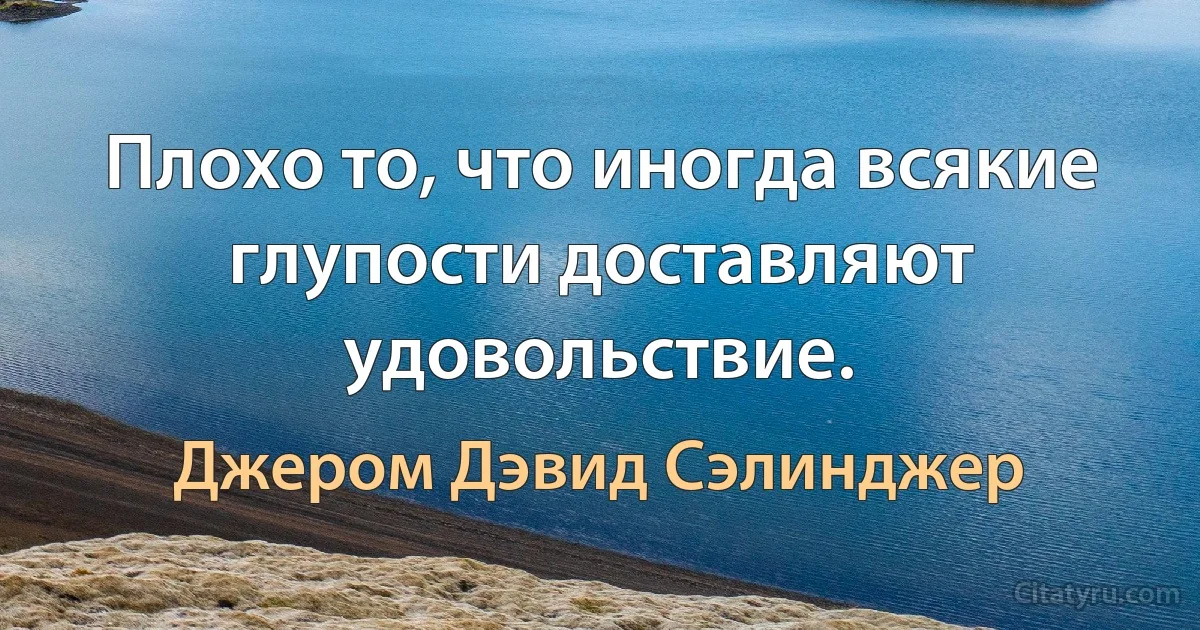 Плохо то, что иногда всякие глупости доставляют удовольствие. (Джером Дэвид Сэлинджер)