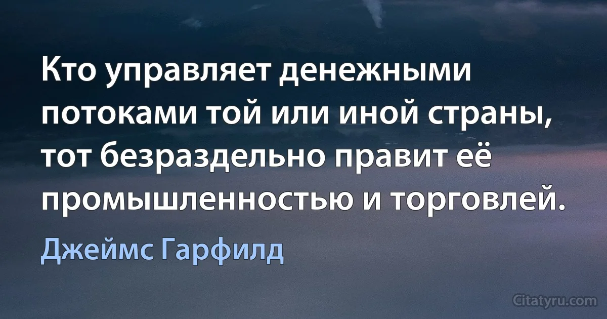 Кто управляет денежными потоками той или иной страны, тот безраздельно правит её промышленностью и торговлей. (Джеймс Гарфилд)