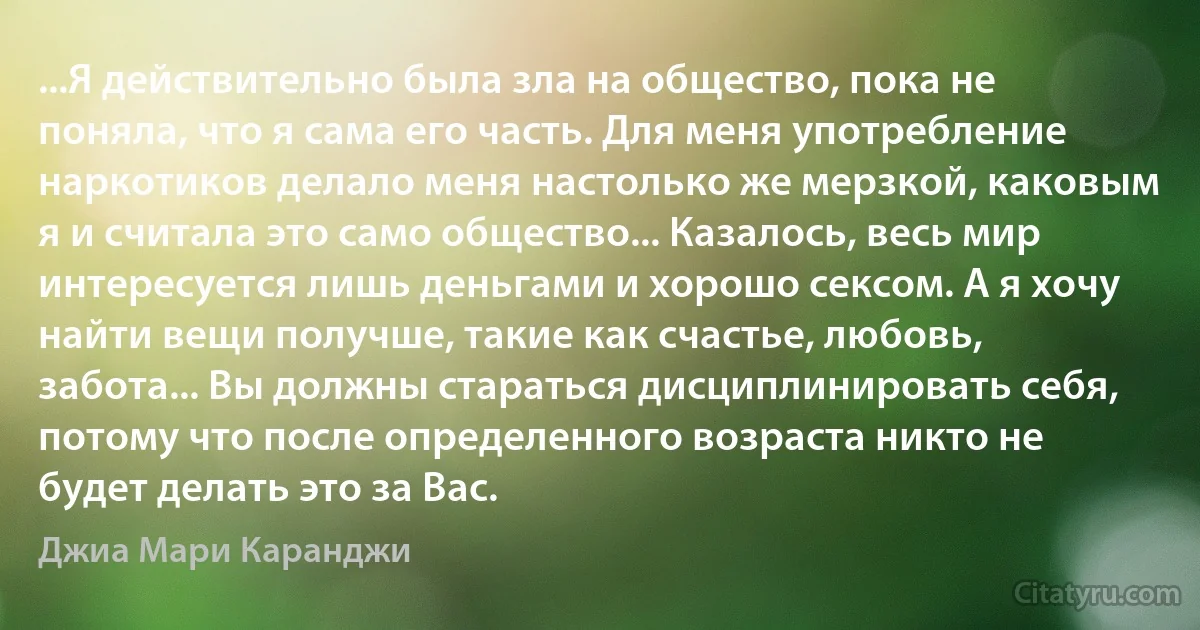 ...Я действительно была зла на общество, пока не поняла, что я сама его часть. Для меня употребление наркотиков делало меня настолько же мерзкой, каковым я и считала это само общество... Казалось, весь мир интересуется лишь деньгами и хорошо сексом. А я хочу найти вещи получше, такие как счастье, любовь, забота... Вы должны стараться дисциплинировать себя, потому что после определенного возраста никто не будет делать это за Вас. (Джиа Мари Каранджи)