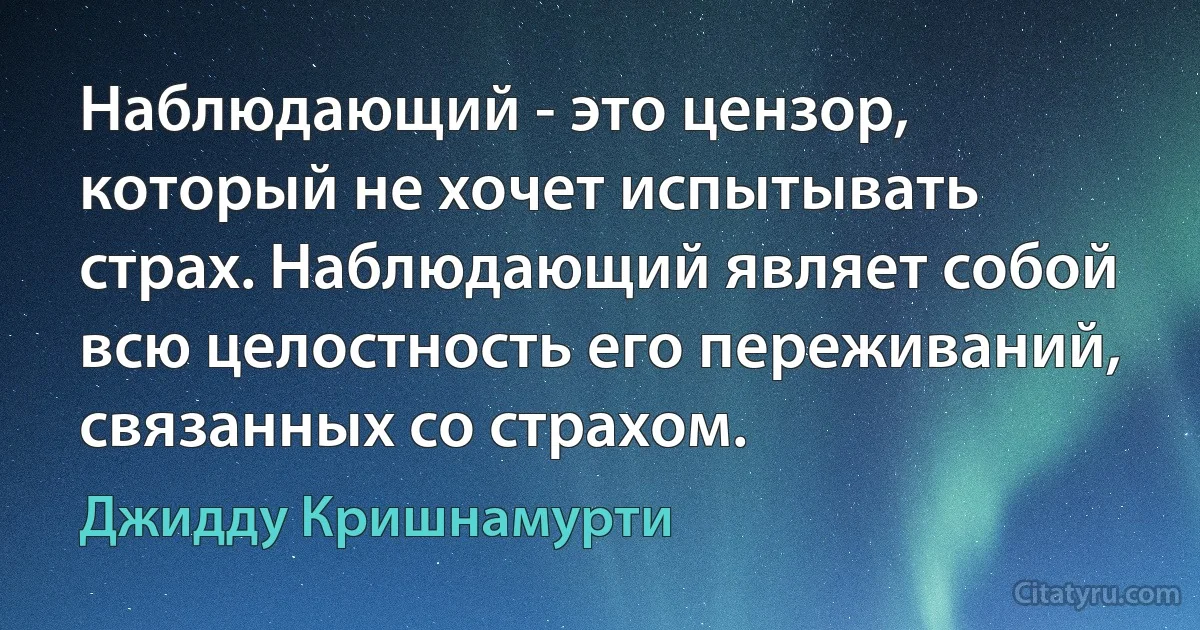 Наблюдающий - это цензор, который не хочет испытывать страх. Наблюдающий являет собой всю целостность его переживаний, связанных со страхом. (Джидду Кришнамурти)