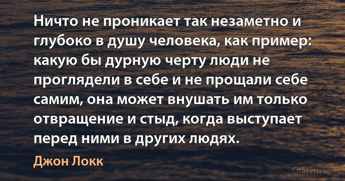 Ничто не проникает так незаметно и глубоко в душу человека, как пример: какую бы дурную черту люди не проглядели в себе и не прощали себе самим, она может внушать им только отвращение и стыд, когда выступает перед ними в других людях. (Джон Локк)