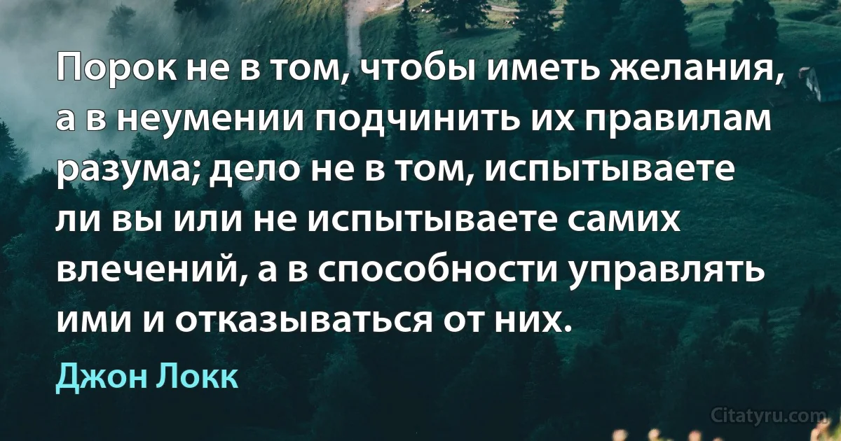 Порок не в том, чтобы иметь желания, а в неумении подчинить их правилам разума; дело не в том, испытываете ли вы или не испытываете самих влечений, а в способности управлять ими и отказываться от них. (Джон Локк)