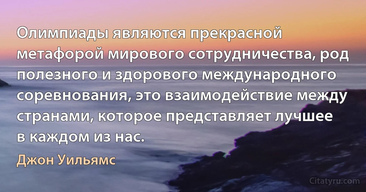 Олимпиады являются прекрасной метафорой мирового сотрудничества, род полезного и здорового международного соревнования, это взаимодействие между странами, которое представляет лучшее в каждом из нас. (Джон Уильямс)