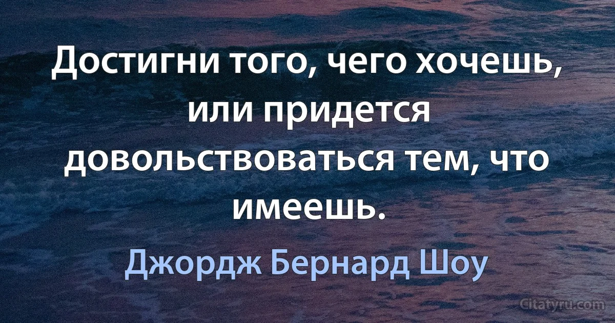 Достигни того, чего хочешь, или придется довольствоваться тем, что имеешь. (Джордж Бернард Шоу)