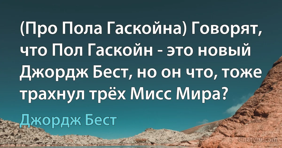 (Про Пола Гаскойна) Говорят, что Пол Гаскойн - это новый Джордж Бест, но он что, тоже трахнул трёх Мисс Мира? (Джордж Бест)