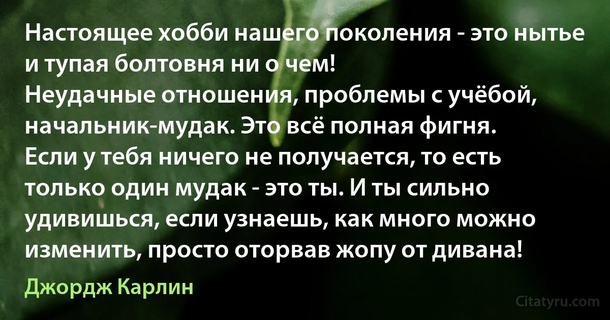 Настоящее хобби нашего поколения - это нытье и тупая болтовня ни о чем! 
Неудачные отношения, проблемы с учёбой, начальник-мудак. Это всё полная фигня.
Если у тебя ничего не получается, то есть только один мудак - это ты. И ты сильно удивишься, если узнаешь, как много можно изменить, просто оторвав жопу от дивана! (Джордж Карлин)