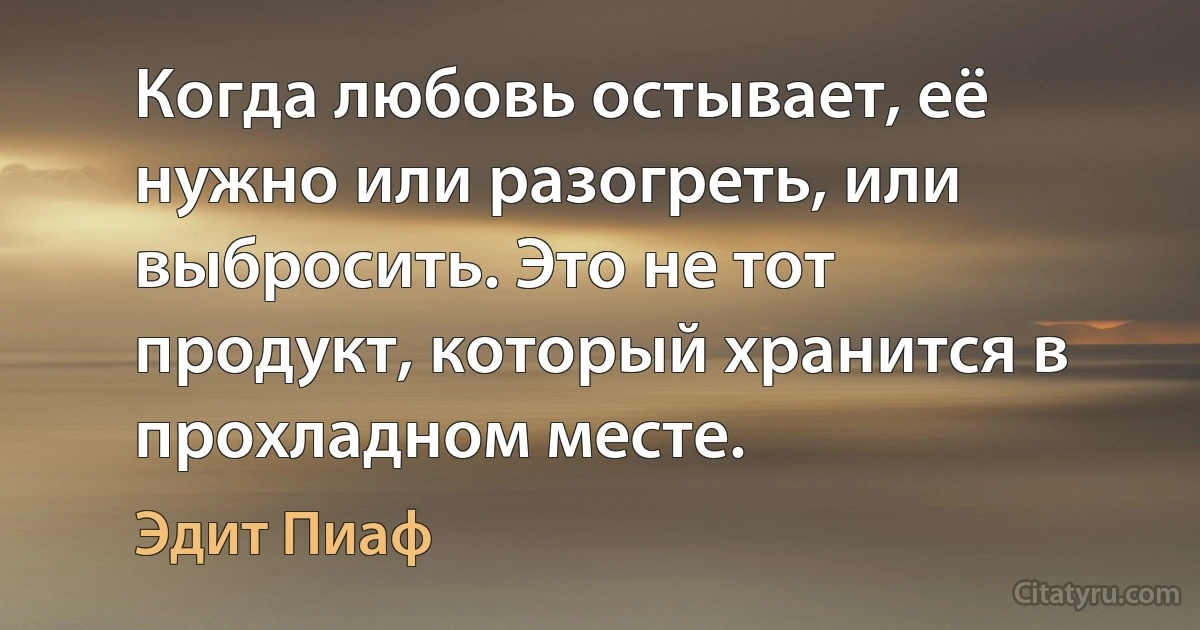 Когда любовь остывает, её нужно или разогреть, или выбросить. Это не тот продукт, который хранится в прохладном месте. (Эдит Пиаф)