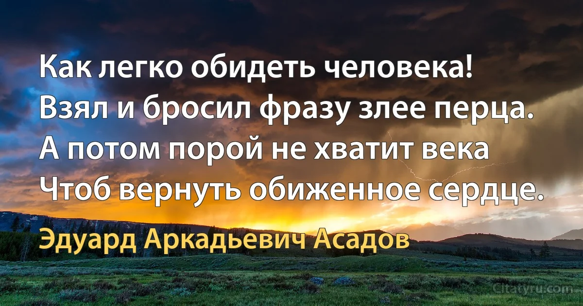 Как легко обидеть человека!
Взял и бросил фразу злее перца.
А потом порой не хватит века
Чтоб вернуть обиженное сердце. (Эдуард Аркадьевич Асадов)